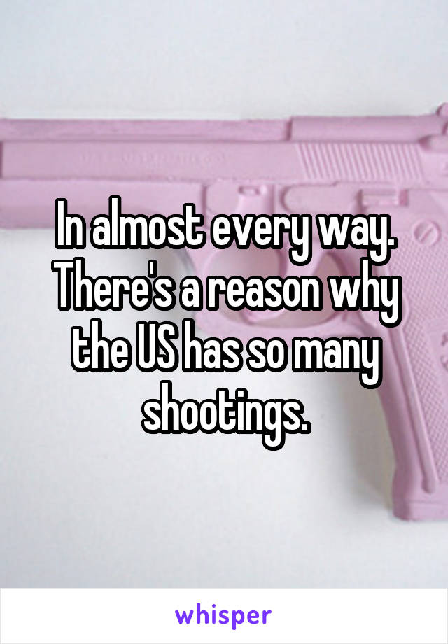 In almost every way. There's a reason why the US has so many shootings.