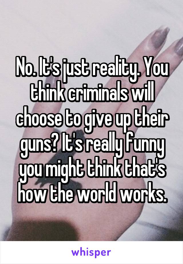 No. It's just reality. You think criminals will choose to give up their guns? It's really funny you might think that's how the world works.