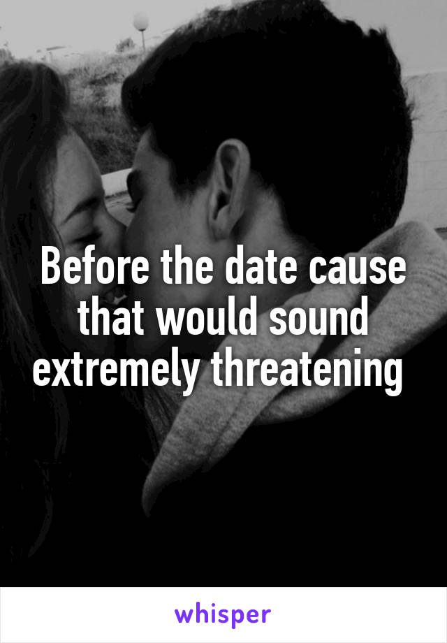 Before the date cause that would sound extremely threatening 