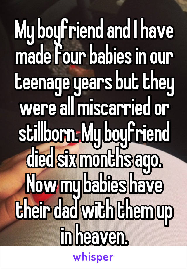 My boyfriend and I have made four babies in our teenage years but they were all miscarried or stillborn. My boyfriend died six months ago. Now my babies have their dad with them up in heaven.