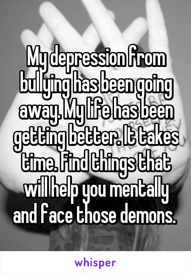 My depression from bullying has been going away. My life has been getting better. It takes time. Find things that will help you mentally and face those demons. 