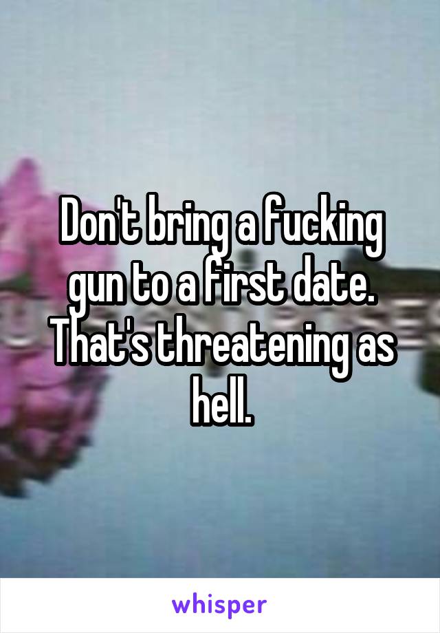 Don't bring a fucking gun to a first date. That's threatening as hell.