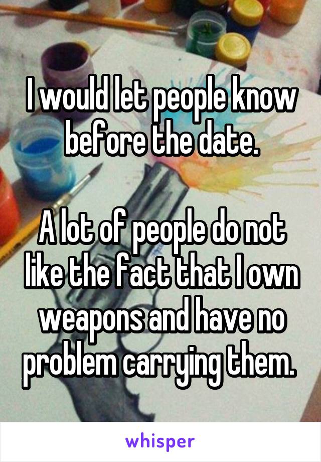 I would let people know before the date.

A lot of people do not like the fact that I own weapons and have no problem carrying them. 