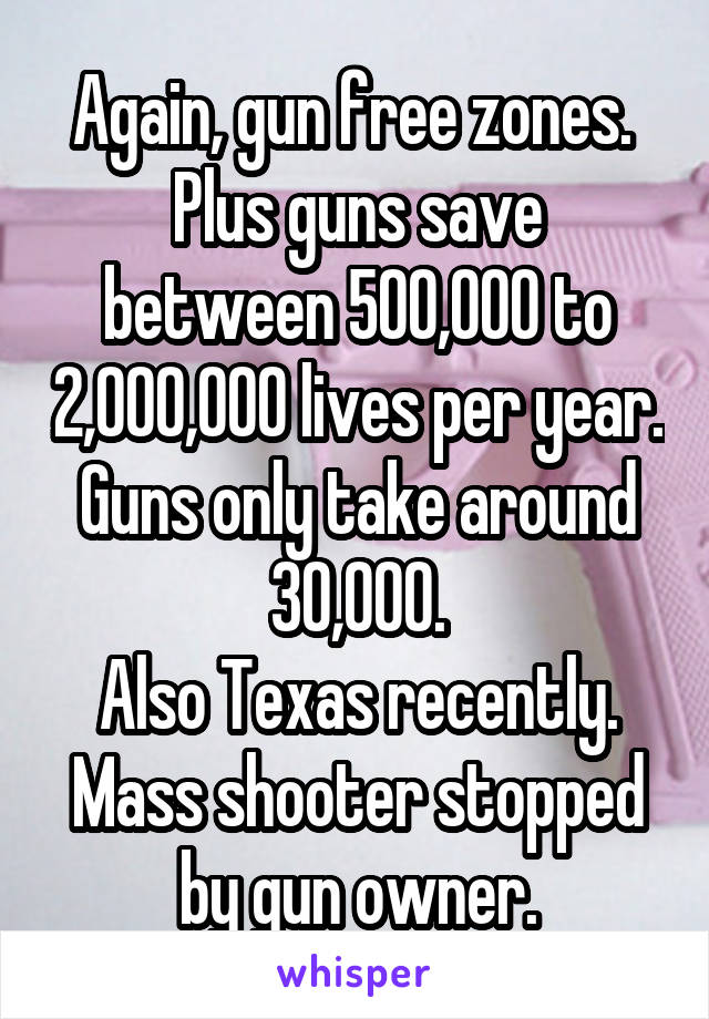 Again, gun free zones. 
Plus guns save between 500,000 to 2,000,000 lives per year. Guns only take around 30,000.
Also Texas recently. Mass shooter stopped by gun owner.