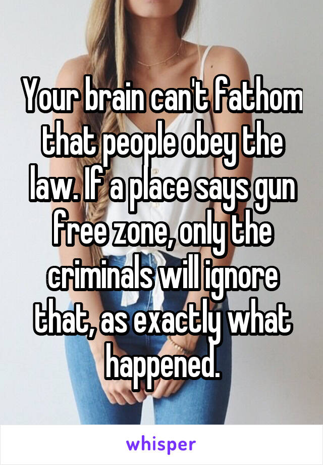 Your brain can't fathom that people obey the law. If a place says gun free zone, only the criminals will ignore that, as exactly what happened.