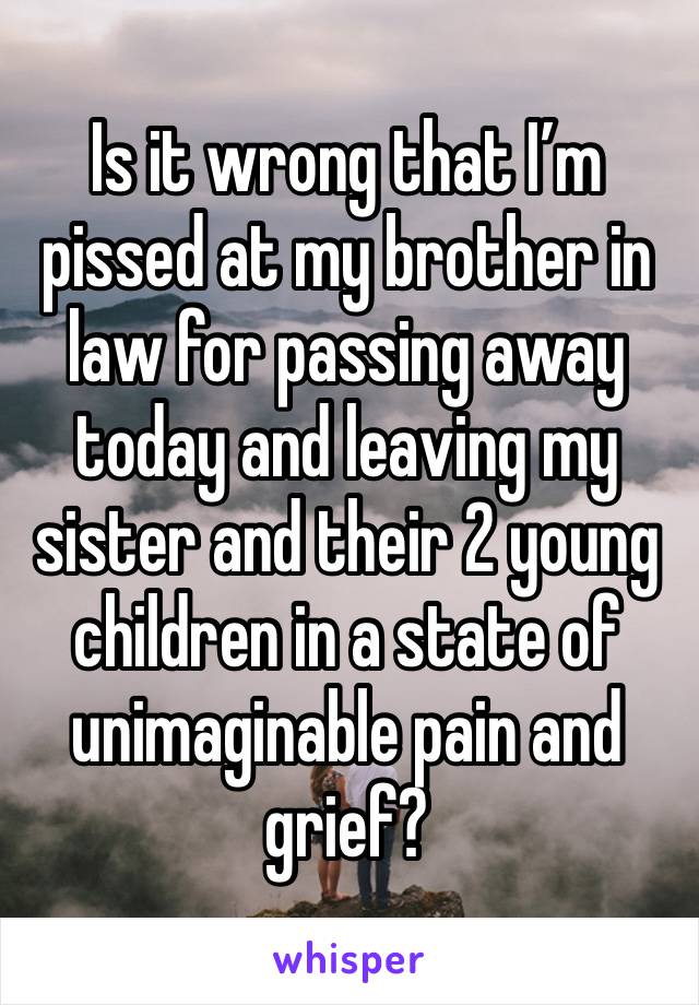 Is it wrong that I’m pissed at my brother in law for passing away today and leaving my sister and their 2 young children in a state of unimaginable pain and grief?