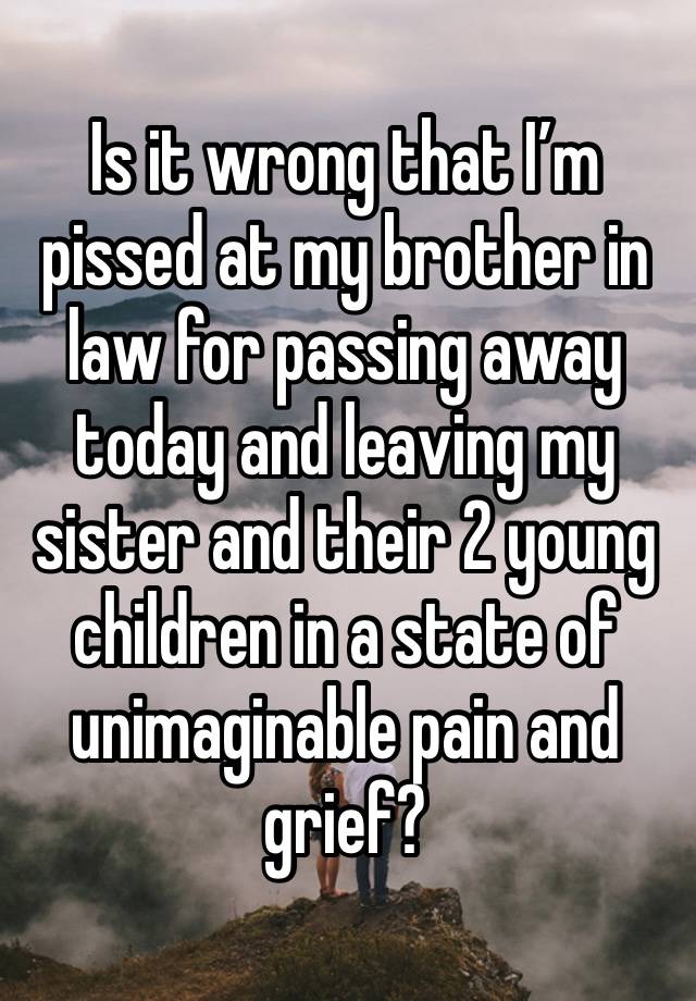 Is it wrong that I’m pissed at my brother in law for passing away today and leaving my sister and their 2 young children in a state of unimaginable pain and grief?