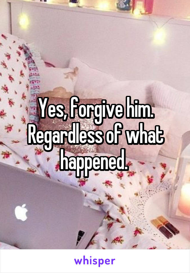 Yes, forgive him. Regardless of what happened. 