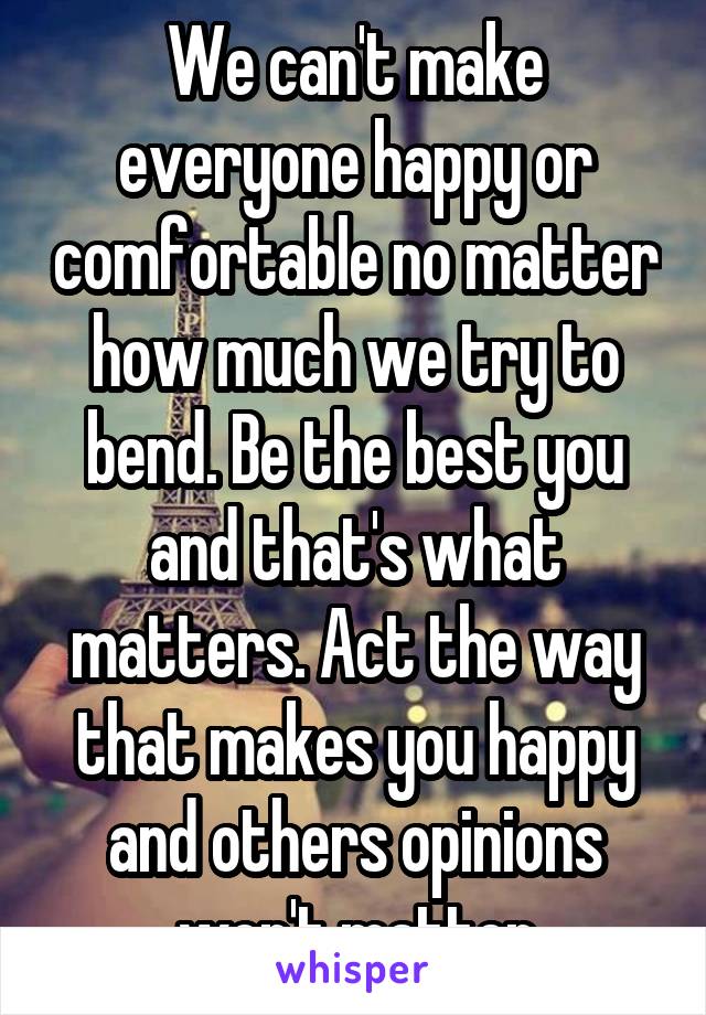 We can't make everyone happy or comfortable no matter how much we try to bend. Be the best you and that's what matters. Act the way that makes you happy and others opinions won't matter