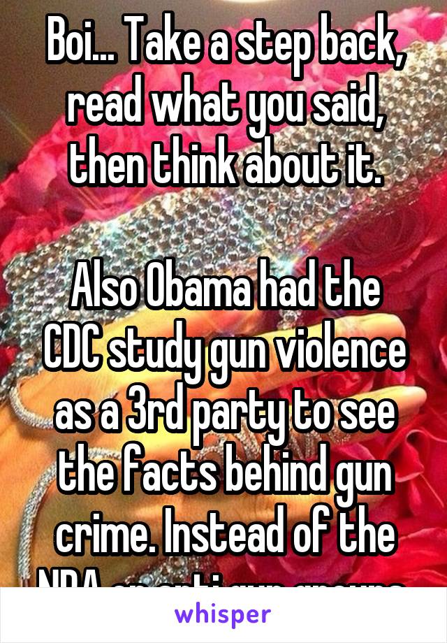 Boi... Take a step back, read what you said, then think about it.

Also Obama had the CDC study gun violence as a 3rd party to see the facts behind gun crime. Instead of the NRA or anti gun groups.