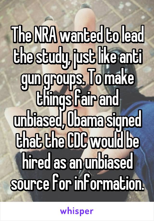 The NRA wanted to lead the study, just like anti gun groups. To make things fair and unbiased, Obama signed that the CDC would be hired as an unbiased source for information.