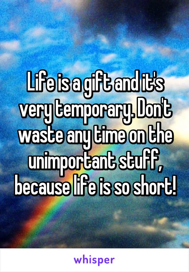 Life is a gift and it's very temporary. Don't waste any time on the unimportant stuff, because life is so short!