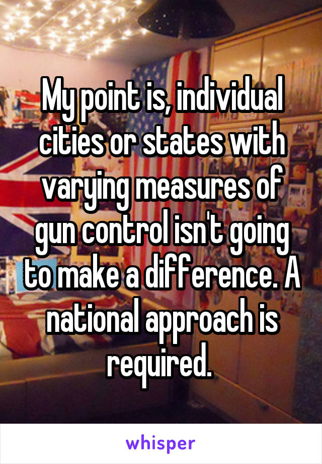 My point is, individual cities or states with varying measures of gun control isn't going to make a difference. A national approach is required. 