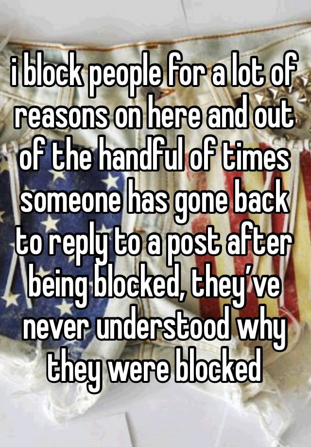 i block people for a lot of reasons on here and out of the handful of times someone has gone back to reply to a post after being blocked, they’ve never understood why they were blocked