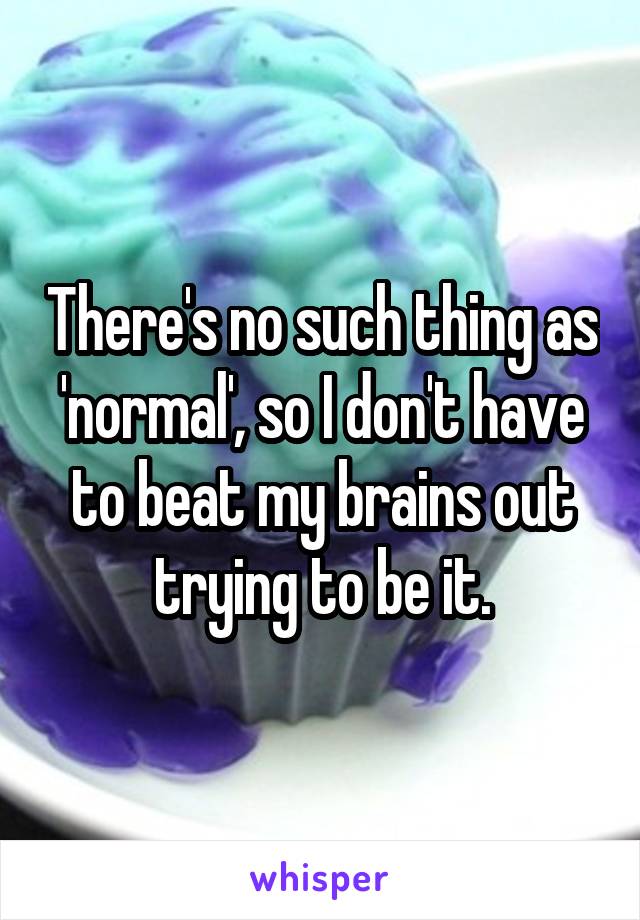  There's no such thing as 'normal', so I don't have to beat my brains out trying to be it.