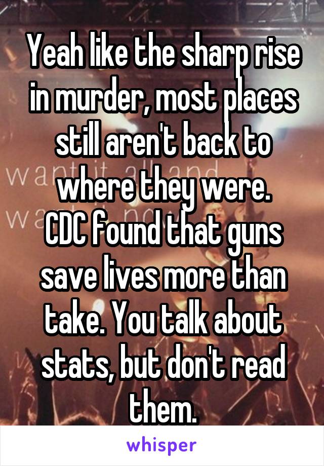 Yeah like the sharp rise in murder, most places still aren't back to where they were.
CDC found that guns save lives more than take. You talk about stats, but don't read them.