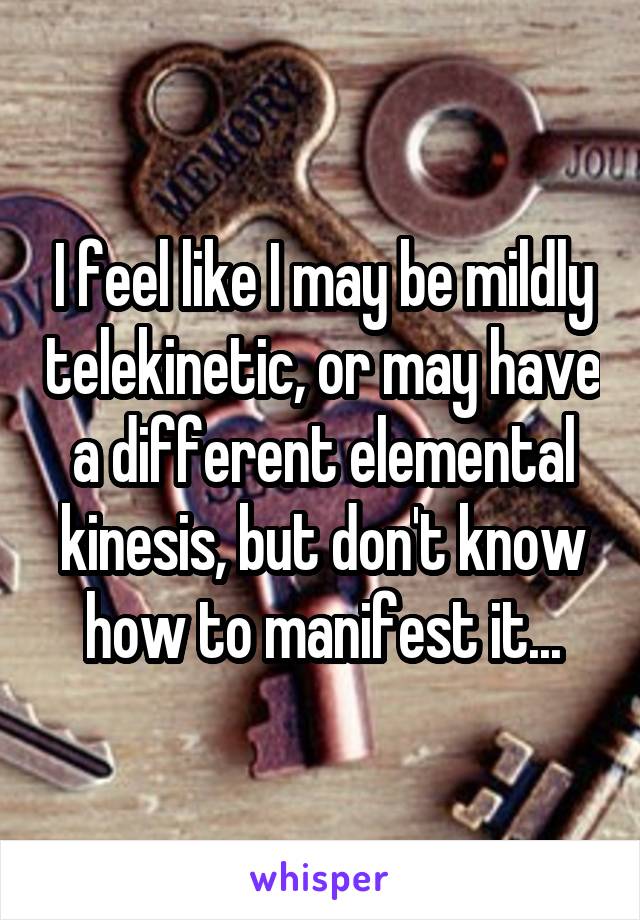 I feel like I may be mildly telekinetic, or may have a different elemental kinesis, but don't know how to manifest it...