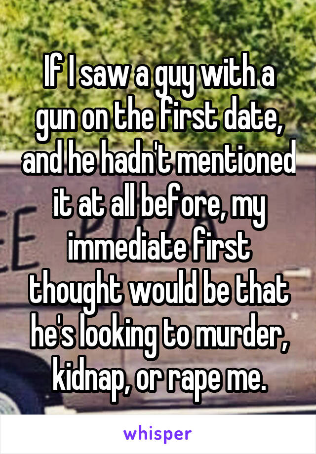 If I saw a guy with a gun on the first date, and he hadn't mentioned it at all before, my immediate first thought would be that he's looking to murder, kidnap, or rape me.