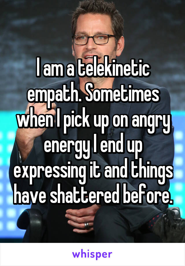 I am a telekinetic empath. Sometimes when I pick up on angry energy I end up expressing it and things have shattered before.