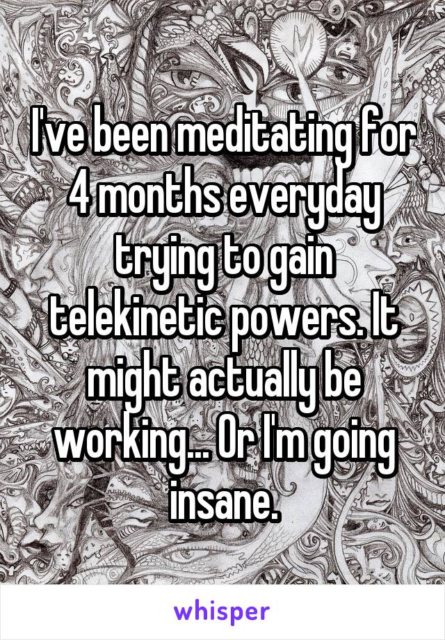 I've been meditating for 4 months everyday trying to gain telekinetic powers. It might actually be working... Or I'm going insane.