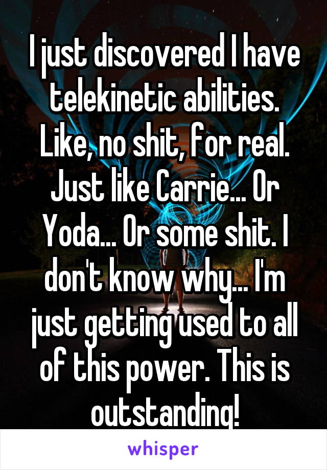 I just discovered I have telekinetic abilities. Like, no shit, for real. Just like Carrie... Or Yoda... Or some shit. I don't know why... I'm just getting used to all of this power. This is outstanding!