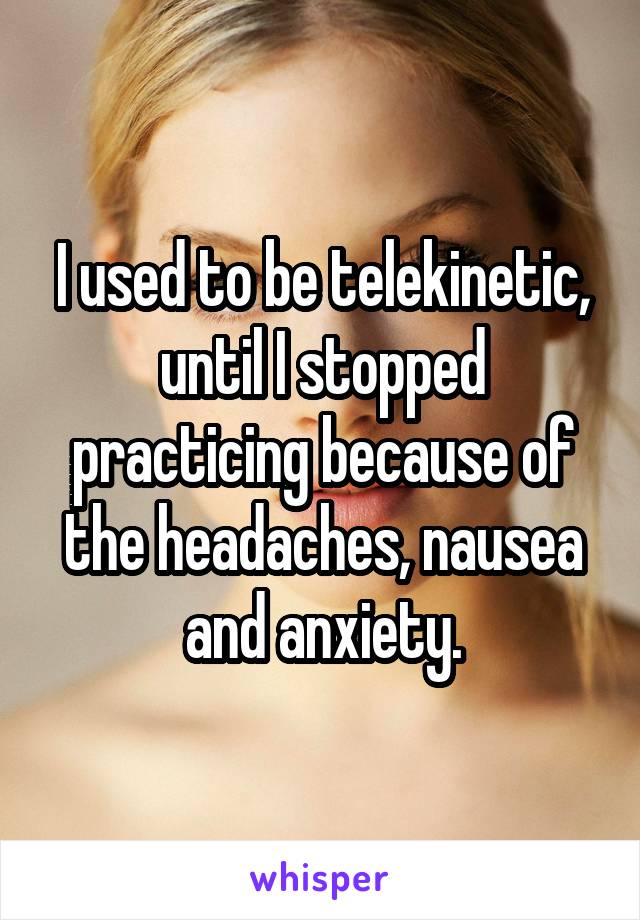 I used to be telekinetic, until I stopped practicing because of the headaches, nausea and anxiety.
