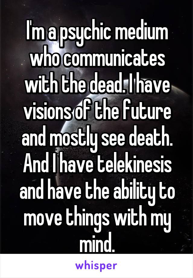 I'm a psychic medium who communicates with the dead. I have visions of the future and mostly see death. And I have telekinesis and have the ability to move things with my mind.