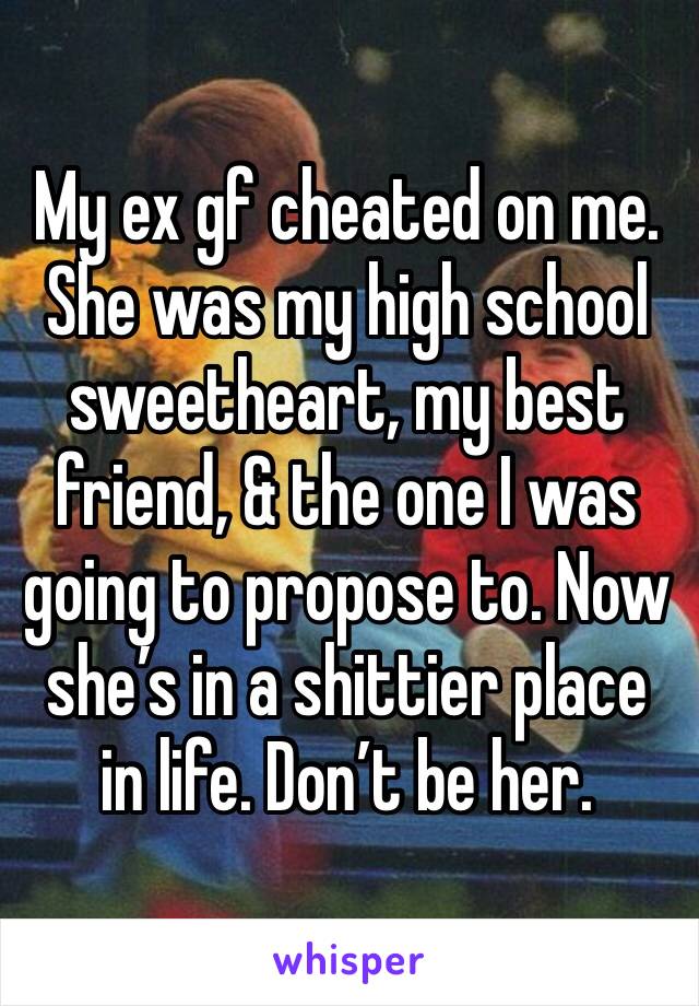 My ex gf cheated on me. She was my high school sweetheart, my best friend, & the one I was going to propose to. Now she’s in a shittier place in life. Don’t be her.