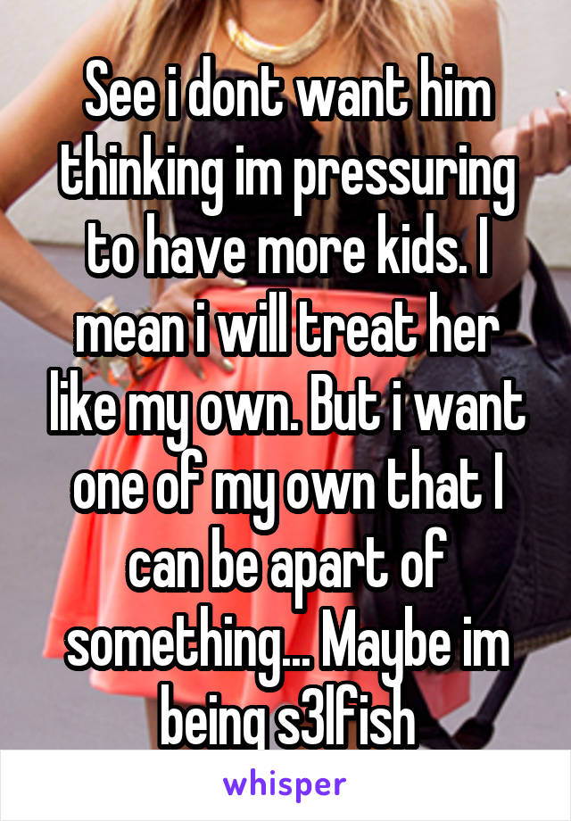 See i dont want him thinking im pressuring to have more kids. I mean i will treat her like my own. But i want one of my own that I can be apart of something... Maybe im being s3lfish