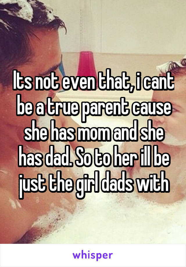 Its not even that, i cant be a true parent cause she has mom and she has dad. So to her ill be just the girl dads with