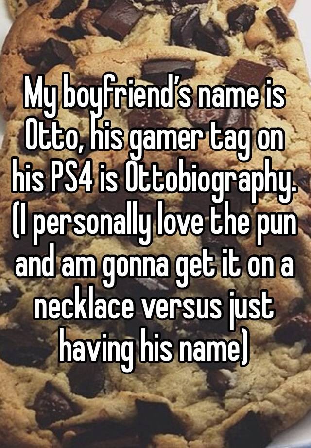 My boyfriend’s name is Otto, his gamer tag on his PS4 is Ottobiography. (I personally love the pun and am gonna get it on a necklace versus just having his name)