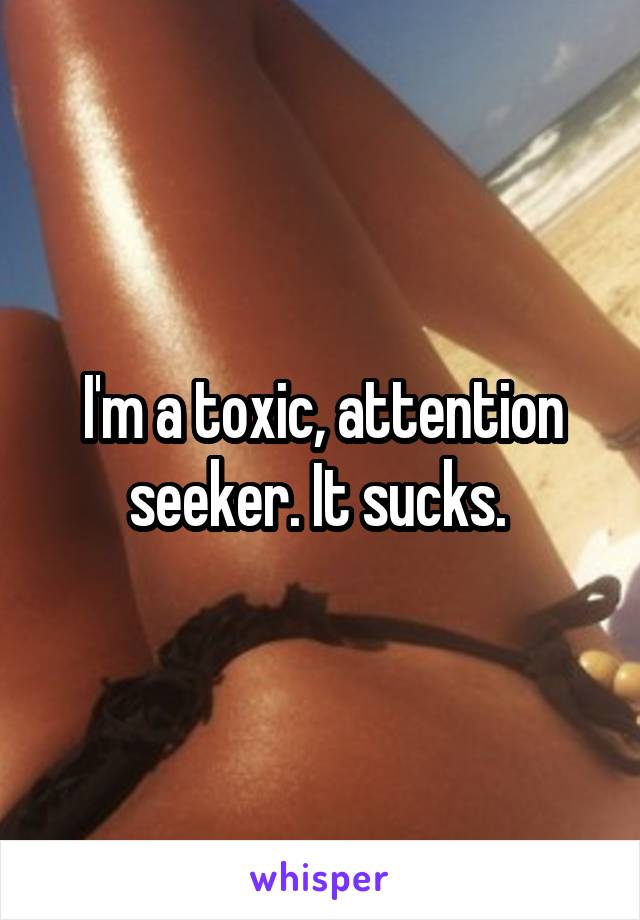 I'm a toxic, attention seeker. It sucks. 