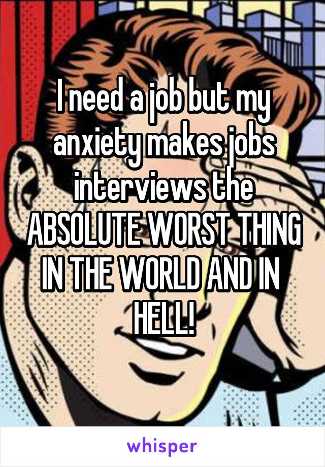 I need a job but my anxiety makes jobs interviews the ABSOLUTE WORST THING IN THE WORLD AND IN  HELL!
