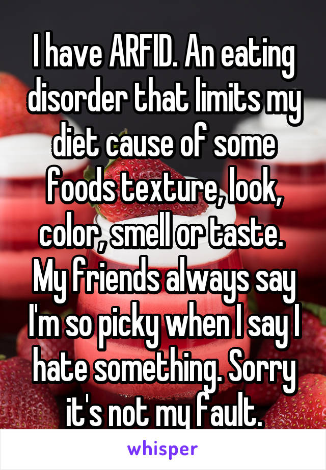 I have ARFID. An eating disorder that limits my diet cause of some foods texture, look, color, smell or taste.  My friends always say I'm so picky when I say I hate something. Sorry it's not my fault.