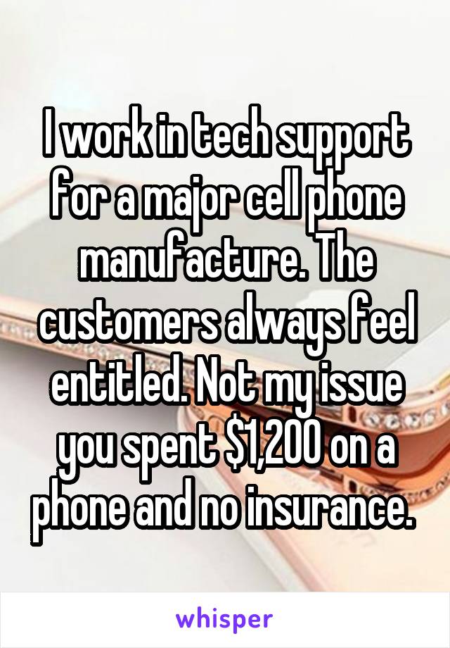 I work in tech support for a major cell phone manufacture. The customers always feel entitled. Not my issue you spent $1,200 on a phone and no insurance. 