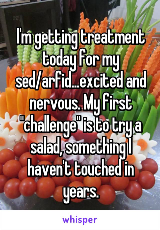 I'm getting treatment today for my sed/arfid...excited and nervous. My first "challenge" is to try a salad, something I haven't touched in years.