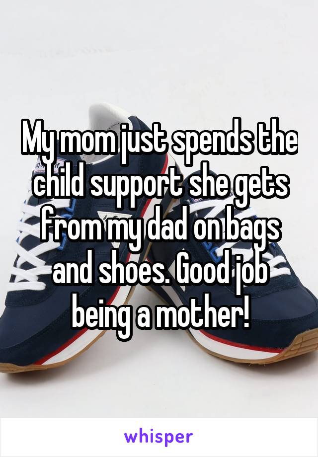 My mom just spends the child support she gets from my dad on bags and shoes. Good job being a mother!