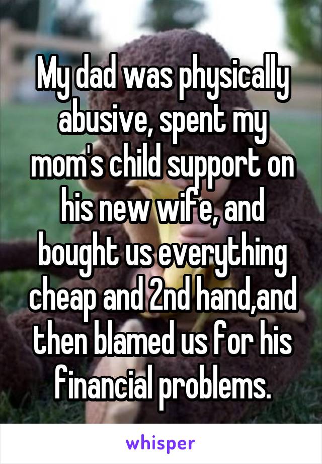 My dad was physically abusive, spent my mom's child support on his new wife, and bought us everything cheap and 2nd hand,and then blamed us for his financial problems.