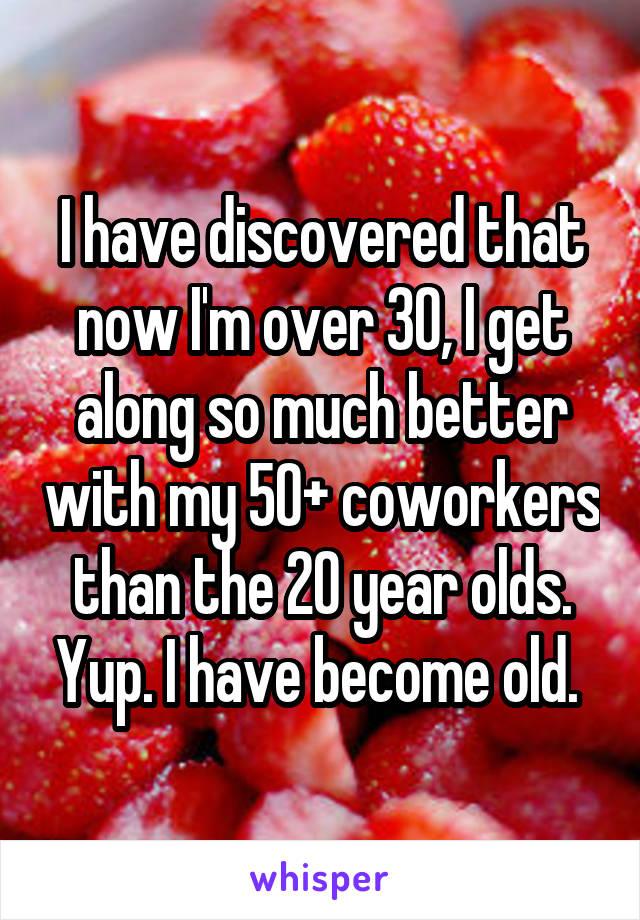 I have discovered that now I'm over 30, I get along so much better with my 50+ coworkers than the 20 year olds. Yup. I have become old. 