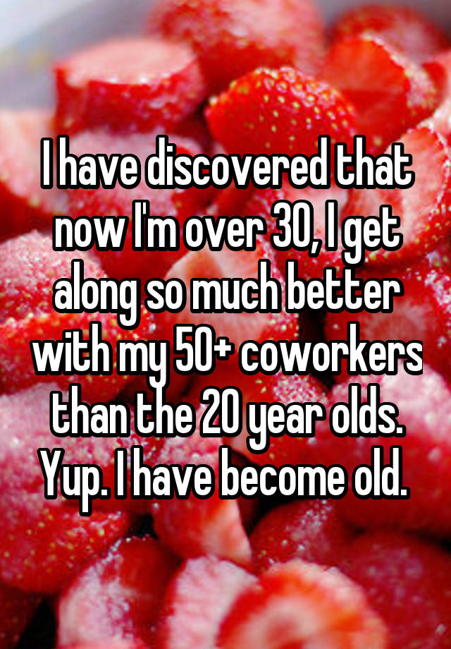 I have discovered that now I'm over 30, I get along so much better with my 50+ coworkers than the 20 year olds. Yup. I have become old. 