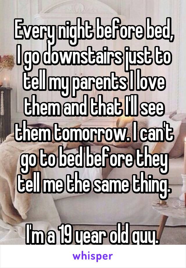 Every night before bed, I go downstairs just to tell my parents I love them and that I'll see them tomorrow. I can't go to bed before they tell me the same thing.

I'm a 19 year old guy. 