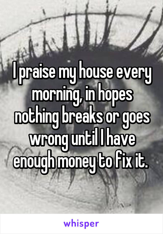 I praise my house every morning, in hopes nothing breaks or goes wrong until I have enough money to fix it. 