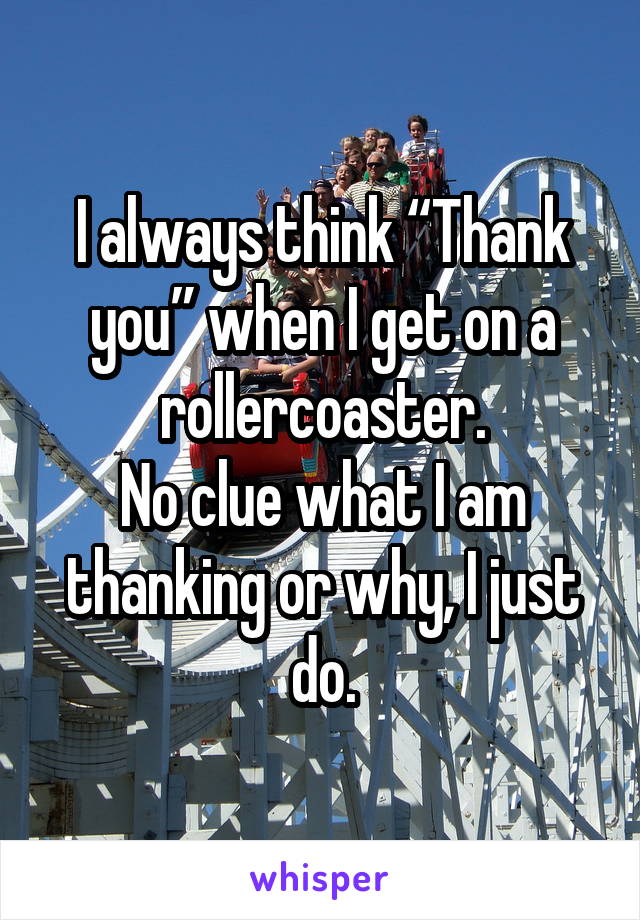I always think “Thank you” when I get on a rollercoaster.
No clue what I am thanking or why, I just do.