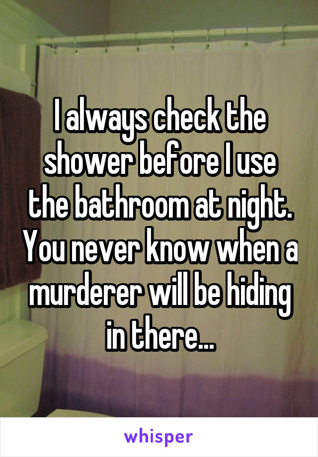 I always check the shower before I use the bathroom at night. You never know when a murderer will be hiding in there...