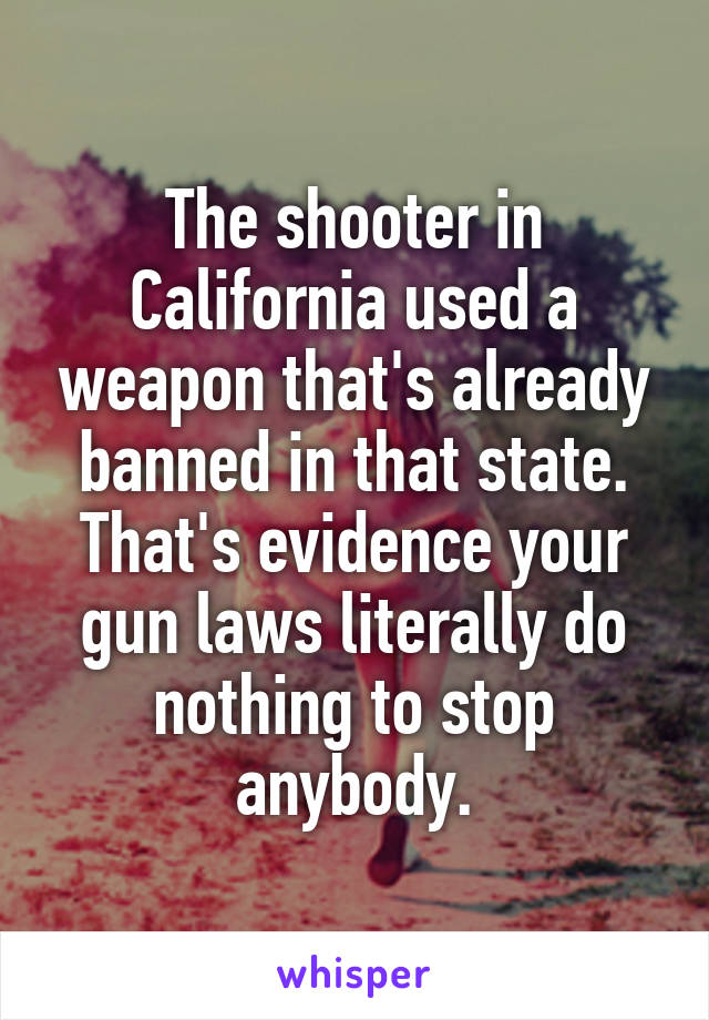 The shooter in California used a weapon that's already banned in that state. That's evidence your gun laws literally do nothing to stop anybody.