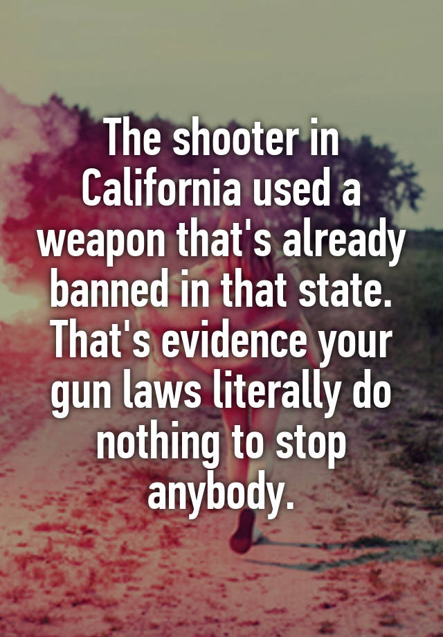 The shooter in California used a weapon that's already banned in that state. That's evidence your gun laws literally do nothing to stop anybody.