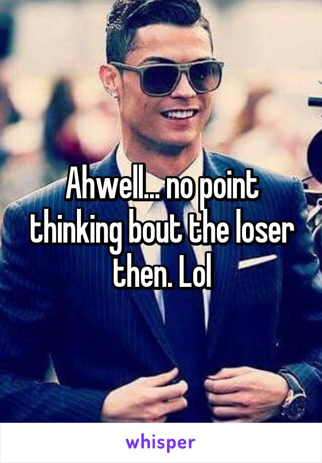 Ahwell... no point thinking bout the loser then. Lol