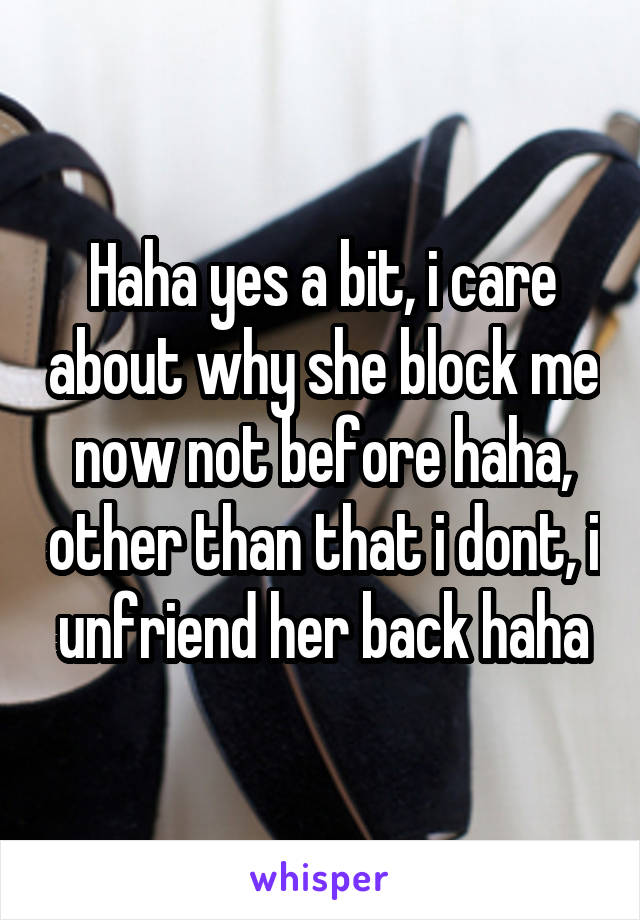 Haha yes a bit, i care about why she block me now not before haha, other than that i dont, i unfriend her back haha