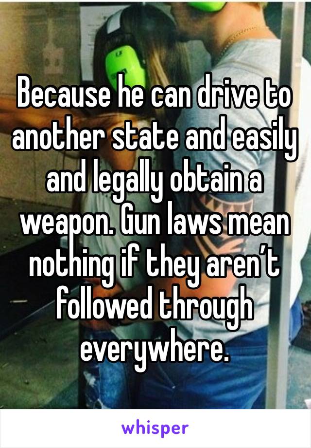 Because he can drive to another state and easily and legally obtain a weapon. Gun laws mean nothing if they aren’t followed through everywhere. 