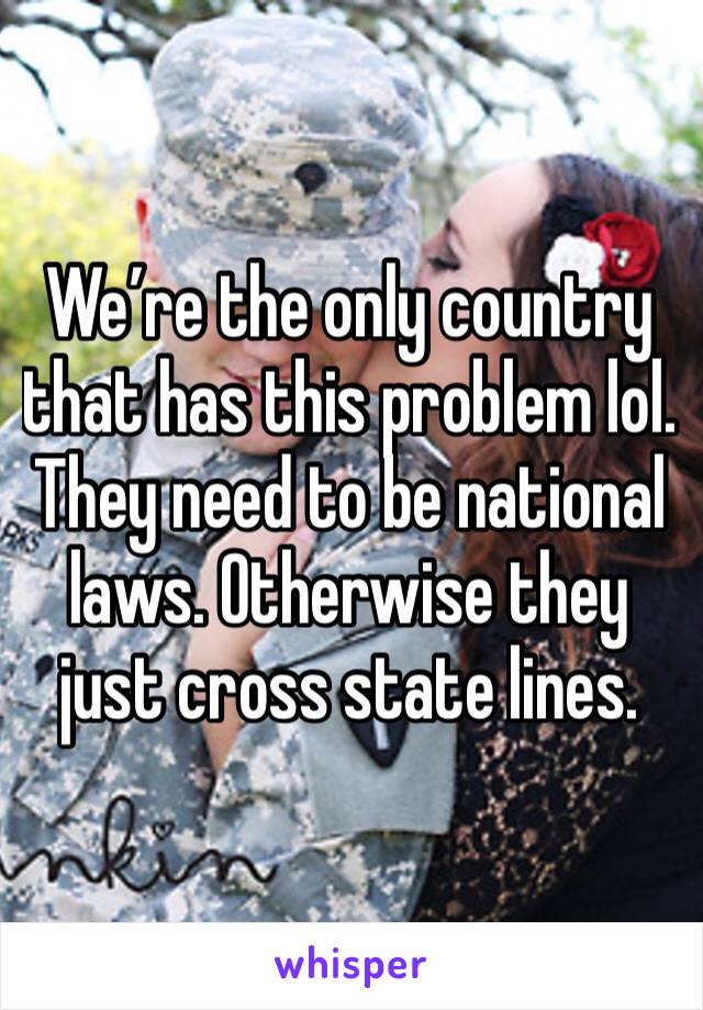 We’re the only country that has this problem lol.  They need to be national laws. Otherwise they just cross state lines. 